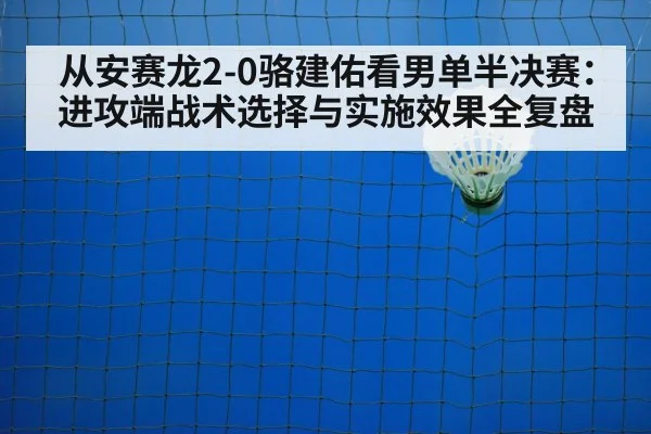从安赛龙2-0骆建佑看男单半决赛：进攻端战术选择与实施效果全复盘